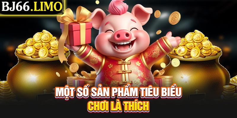 Một số sản phẩm tiêu biểu chơi là thích